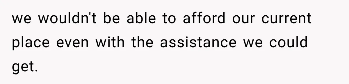 we wouldn't be able to afford our current place even with the assistance we could get.