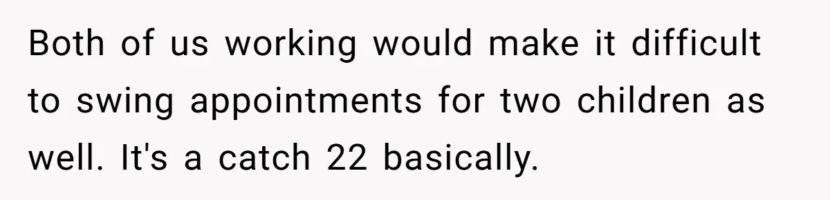 Both of us working would make it difficult to swing appointments for two children as well. It's a catch 22 basically.