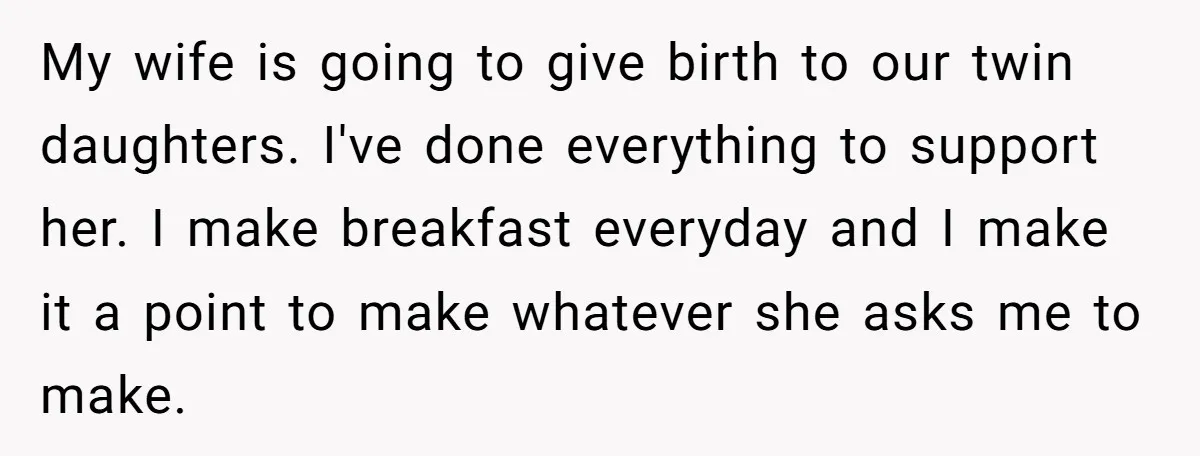 My wife is going to give birth to our twin daughters. I've done everything to support her. I make breakfast everyday and I make it a point to make whatever...