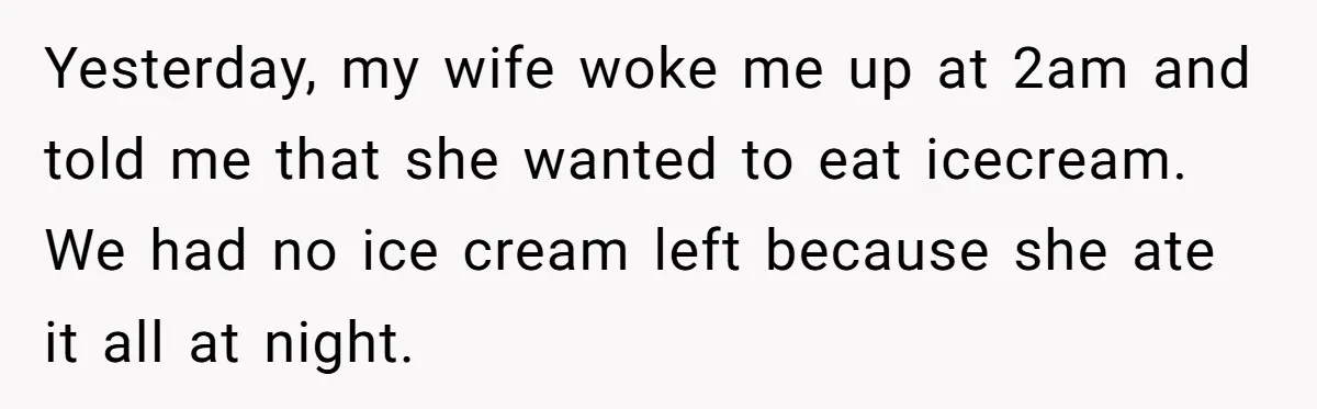 Yesterday, my wife woke me up at 2am and told me that she wanted to eat icecream. We had no ice cream left because she ate it all at night.