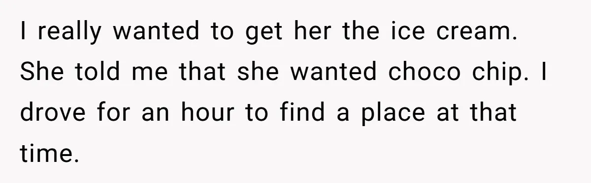 I really wanted to get her the ice cream. She told me that she wanted choco chip. I drove for an hour to find a place at that time.