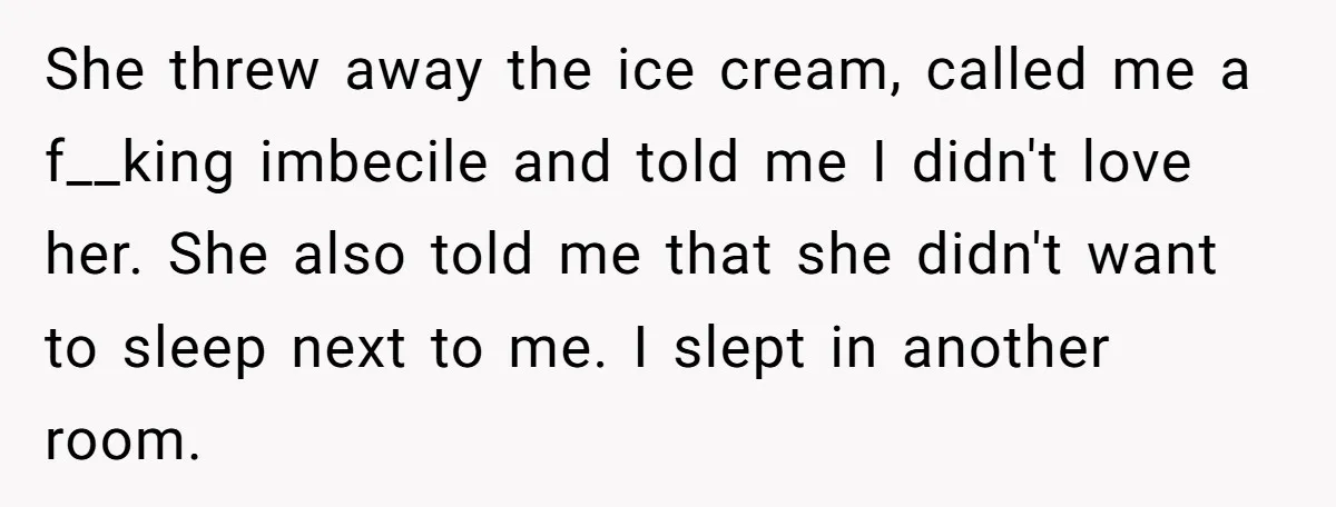 She threw away the ice cream, called me a f__king imbecile and told me I didn't love her. She also told me that she didn't want to sleep next to...