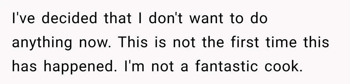 I've decided that I don't want to do anything now. This is not the first time this has happened. I'm not a fantastic cook.