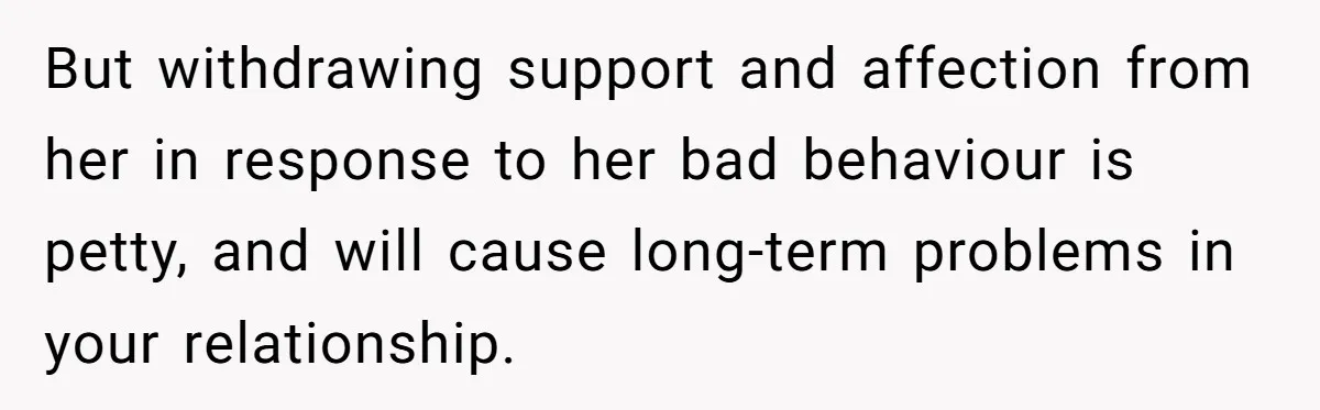 But withdrawing support and affection from her in response to her bad behaviour is petty, and will cause long-term problems in your relationship.
