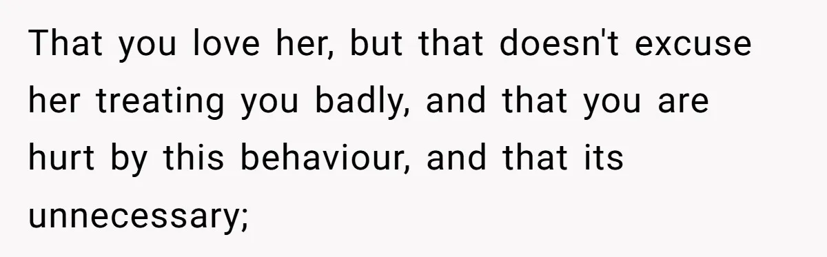 That you love her, but that doesn't excuse her treating you badly, and that you are hurt by this behaviour, and that its unnecessary;