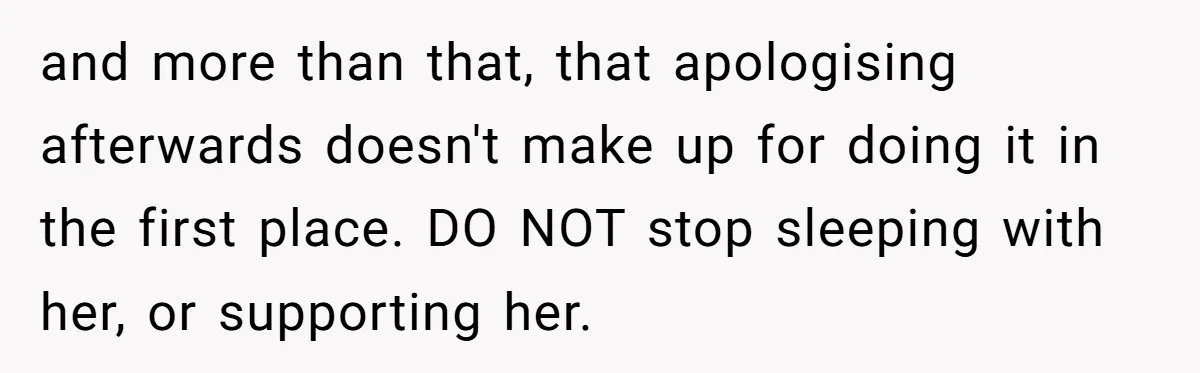 and more than that, that apologising afterwards doesn't make up for doing it in the first place. DO NOT stop sleeping with her, or supporting her.
