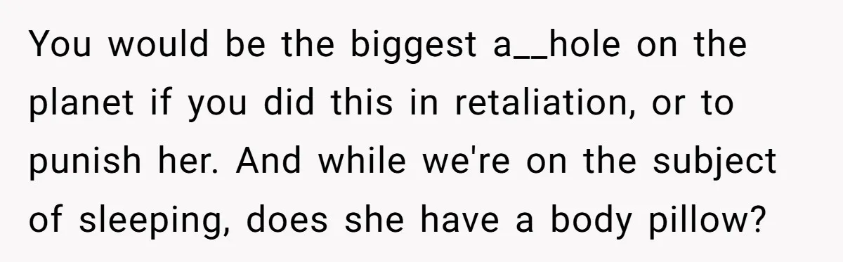 You would be the biggest a__hole on the planet if you did this in retaliation, or to punish her. And while we're on the subject of sleeping, does she have...