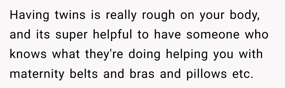 Having twins is really rough on your body, and its super helpful to have someone who knows what they're doing helping you with maternity belts and bras and pillows etc.