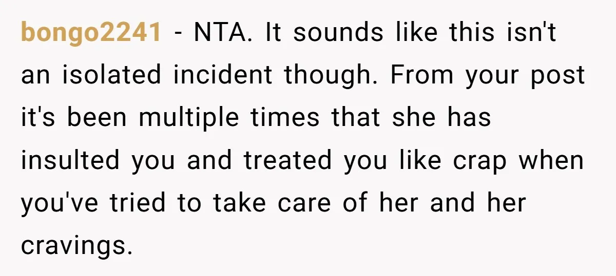 bongo2241 − NTA. It sounds like this isn't an isolated incident though. From your post it's been multiple times that she has insulted you and treated you like crap when...
