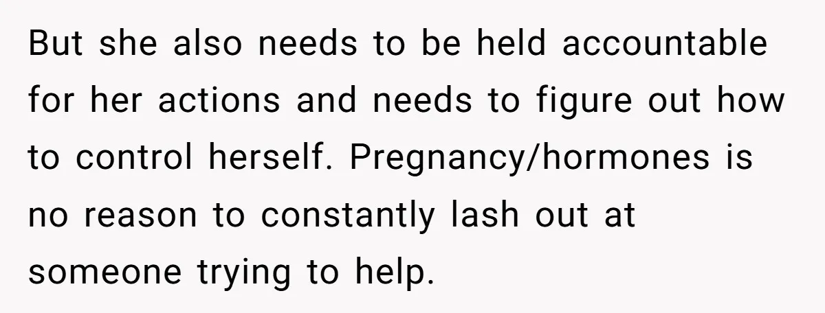 But she also needs to be held accountable for her actions and needs to figure out how to control herself. Pregnancy/hormones is no reason to constantly lash out at someone...
