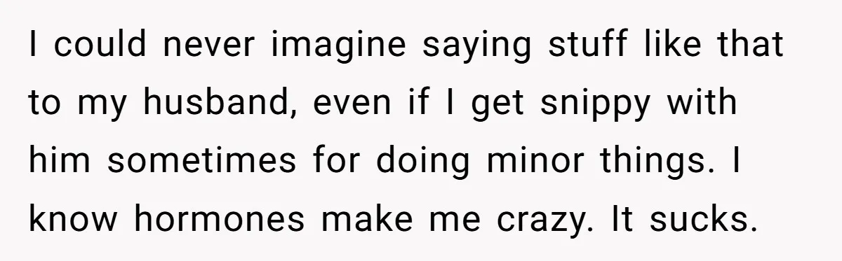 I could never imagine saying stuff like that to my husband, even if I get snippy with him sometimes for doing minor things. I know hormones make me crazy. It...
