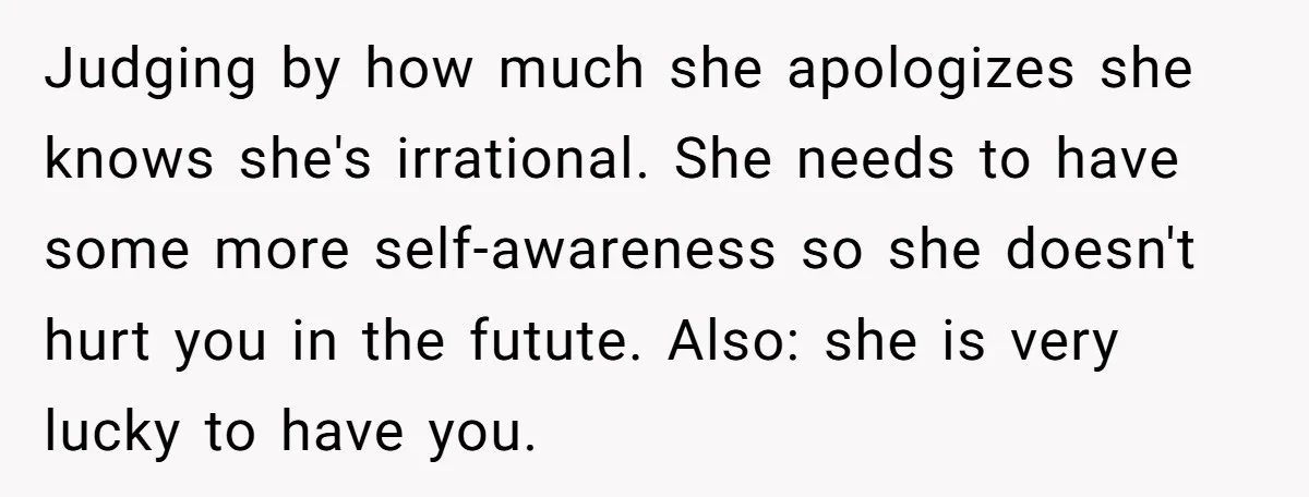 Judging by how much she apologizes she knows she's irrational. She needs to have some more self-awareness so she doesn't hurt you in the futute. Also: she is very lucky...