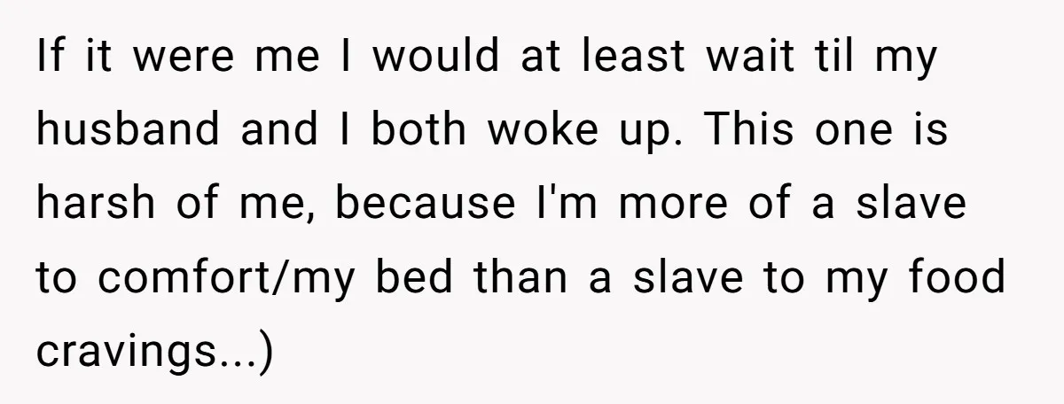 If it were me I would at least wait til my husband and I both woke up. This one is harsh of me, because I'm more of a slave to...
