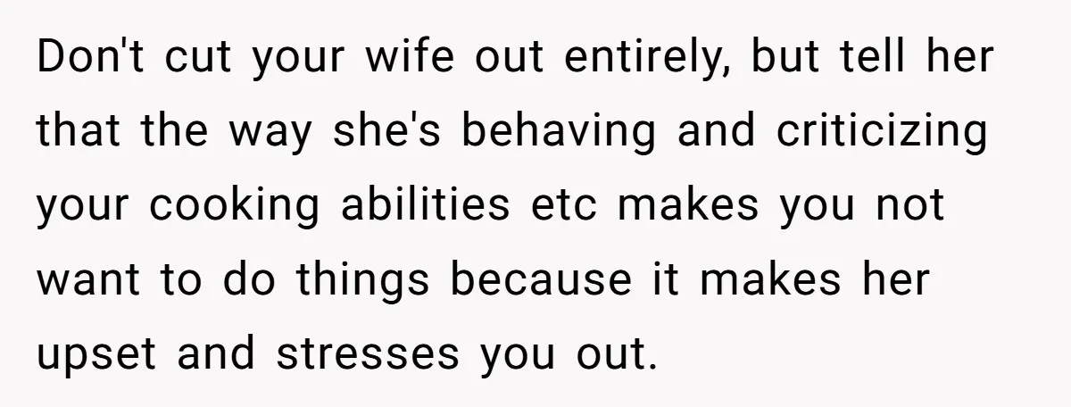 Don't cut your wife out entirely, but tell her that the way she's behaving and criticizing your cooking abilities etc makes you not want to do things because it makes...