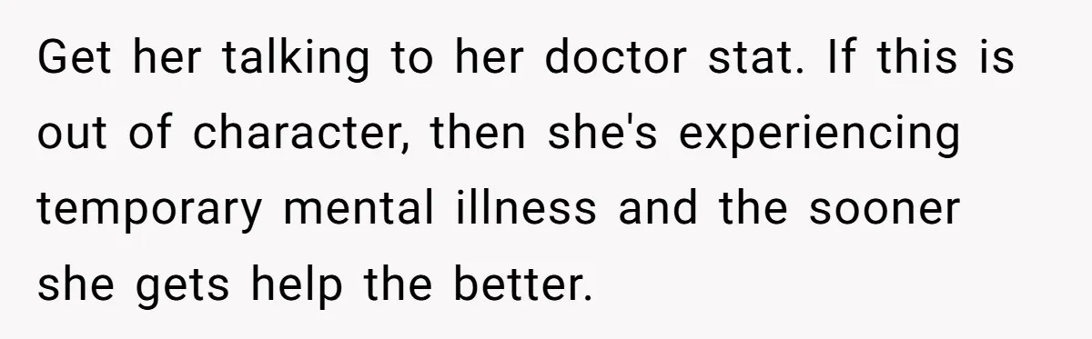 Get her talking to her doctor stat. If this is out of character, then she's experiencing temporary mental illness and the sooner she gets help the better.