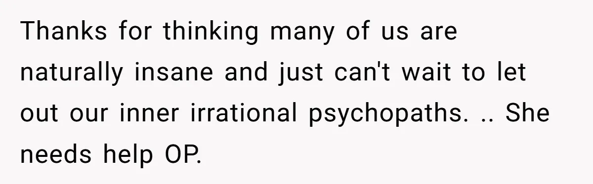 Thanks for thinking many of us are naturally insane and just can't wait to let out our inner irrational psychopaths. .. She needs help OP.