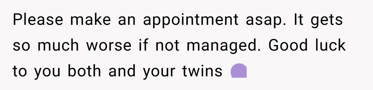 Please make an appointment asap. It gets so much worse if not managed. Good luck to you both and your twins 💜