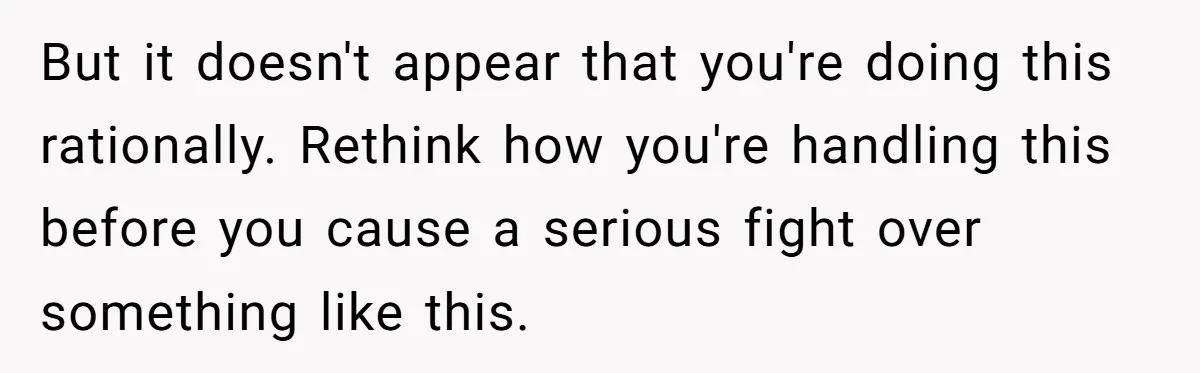But it doesn't appear that you're doing this rationally. Rethink how you're handling this before you cause a serious fight over something like this.