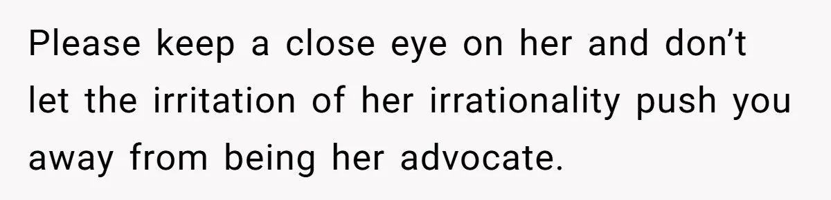 Please keep a close eye on her and don’t let the irritation of her irrationality push you away from being her advocate.
