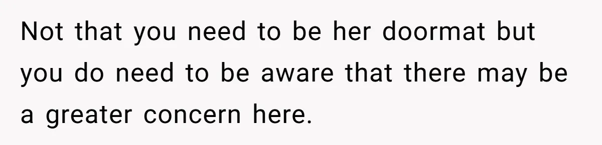 Not that you need to be her doormat but you do need to be aware that there may be a greater concern here.