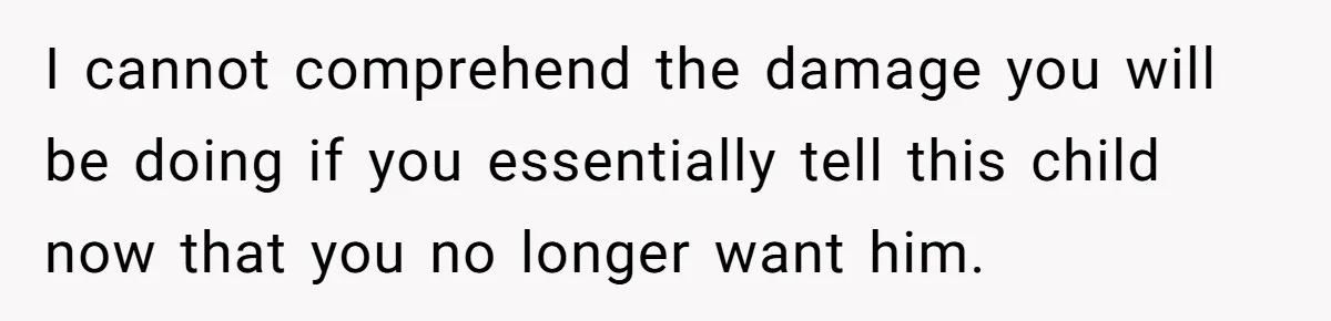 I cannot comprehend the damage you will be doing if you essentially tell this child now that you no longer want him.