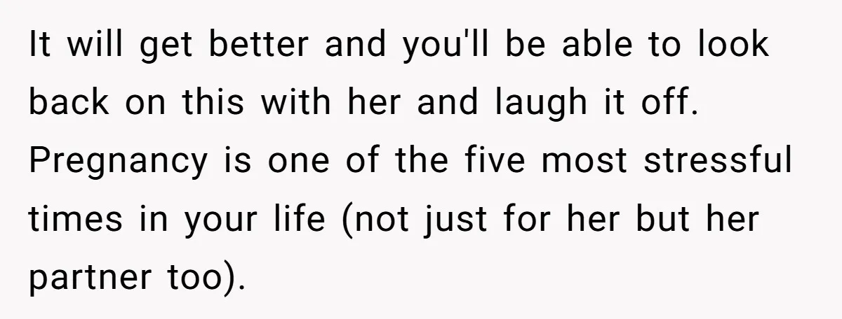 It will get better and you'll be able to look back on this with her and laugh it off. Pregnancy is one of the five most stressful times in your...