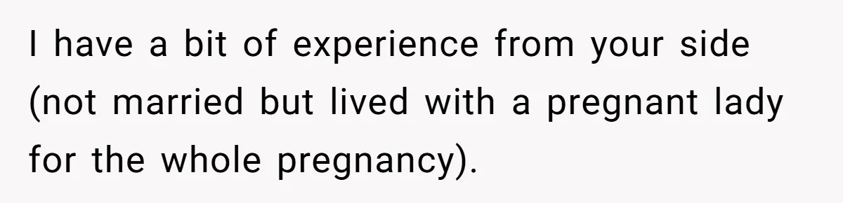I have a bit of experience from your side (not married but lived with a pregnant lady for the whole pregnancy).