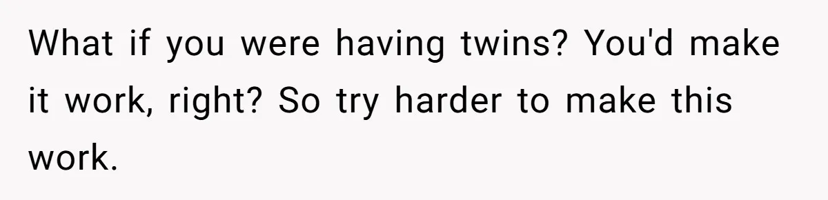 What if you were having twins? You'd make it work, right? So try harder to make this work.