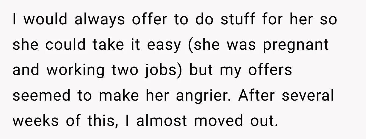 I would always offer to do stuff for her so she could take it easy (she was pregnant and working two jobs) but my offers seemed to make her angrier....