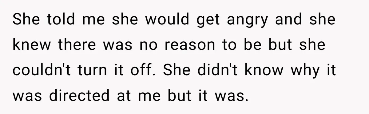 She told me she would get angry and she knew there was no reason to be but she couldn't turn it off. She didn't know why it was directed at...