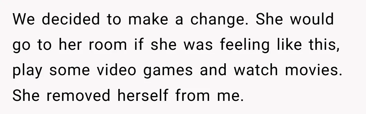 We decided to make a change. She would go to her room if she was feeling like this, play some video games and watch movies. She removed herself from me.