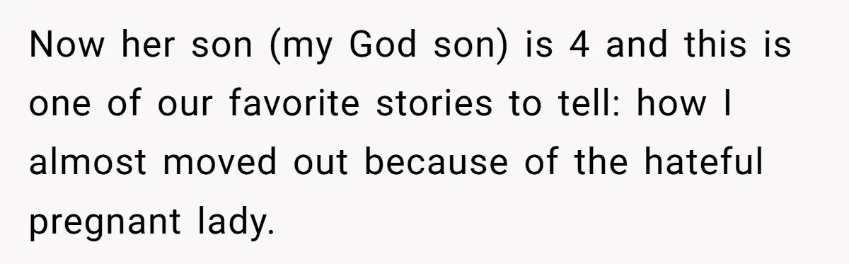 Now her son (my God son) is 4 and this is one of our favorite stories to tell: how I almost moved out because of the hateful pregnant lady.