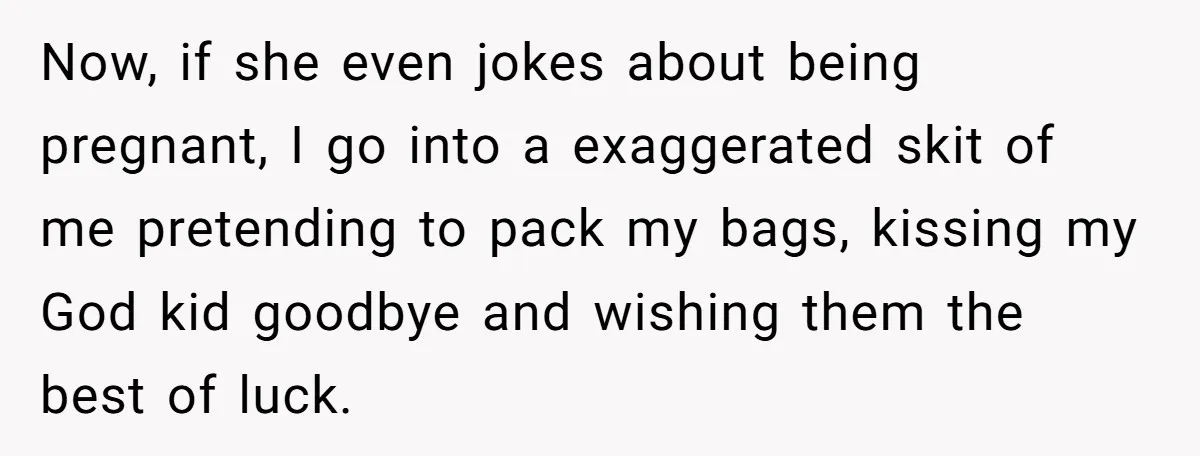 Now, if she even jokes about being pregnant, I go into a exaggerated skit of me pretending to pack my bags, kissing my God kid goodbye and wishing them the...