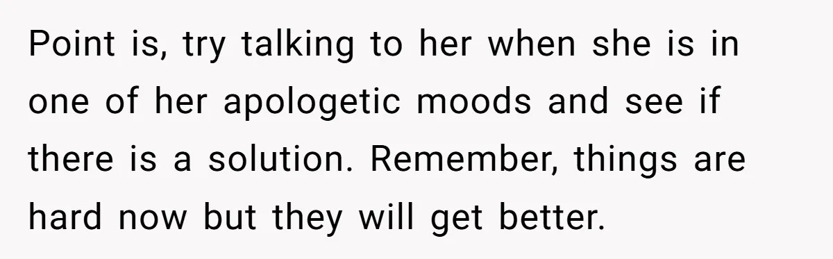 Point is, try talking to her when she is in one of her apologetic moods and see if there is a solution. Remember, things are hard now but they will...