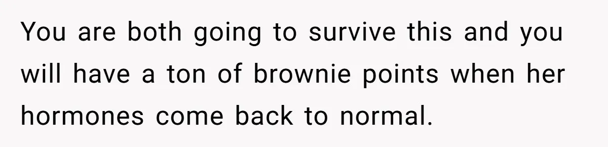 You are both going to survive this and you will have a ton of brownie points when her hormones come back to normal.