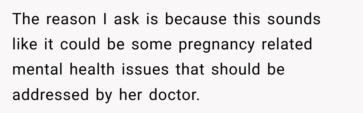 The reason I ask is because this sounds like it could be some pregnancy related mental health issues that should be addressed by her doctor.