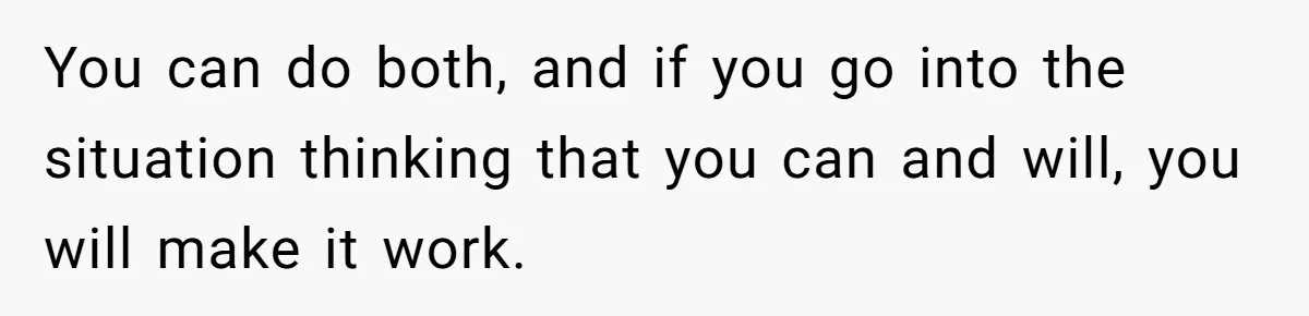 You can do both, and if you go into the situation thinking that you can and will, you will make it work.