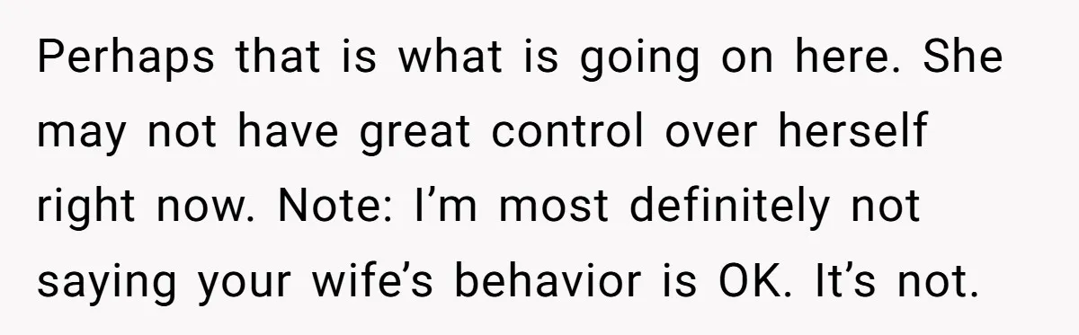 Perhaps that is what is going on here. She may not have great control over herself right now. Note: I’m most definitely not saying your wife’s behavior is OK. It’s...