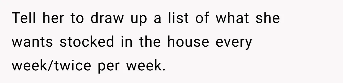 Tell her to draw up a list of what she wants stocked in the house every week/twice per week.