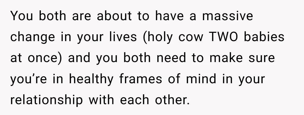 You both are about to have a massive change in your lives (holy cow TWO babies at once) and you both need to make sure you’re in healthy frames of...