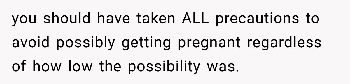 you should have taken ALL precautions to avoid possibly getting pregnant regardless of how low the possibility was.