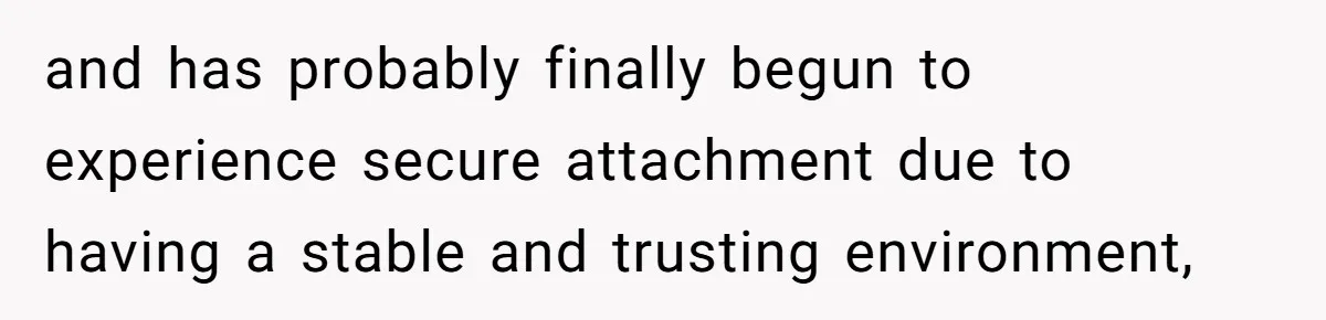and has probably finally begun to experience secure attachment due to having a stable and trusting environment,