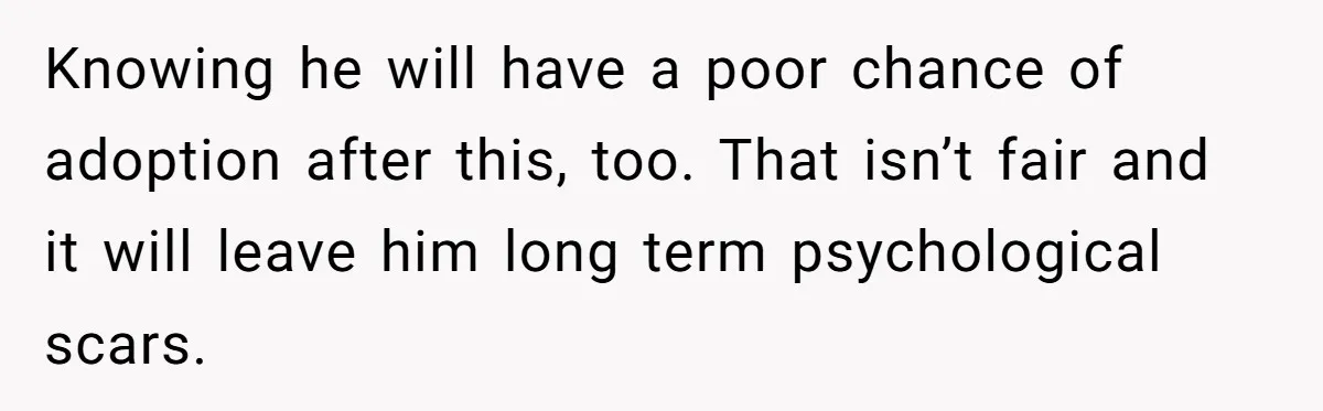 Knowing he will have a poor chance of adoption after this, too. That isn’t fair and it will leave him long term psychological scars.
