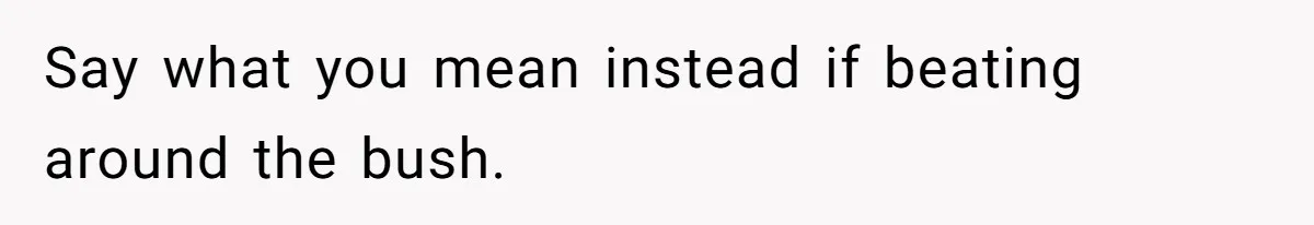 Say what you mean instead if beating around the bush.