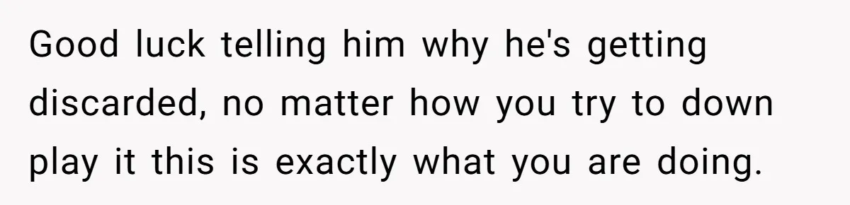 Good luck telling him why he's getting discarded, no matter how you try to down play it this is exactly what you are doing.