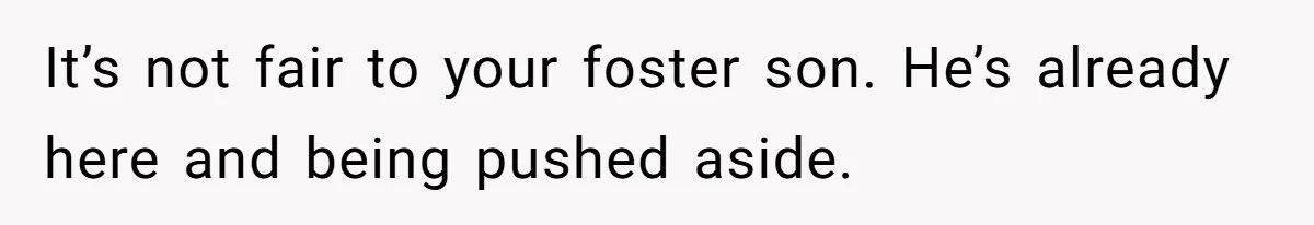 It’s not fair to your foster son. He’s already here and being pushed aside.