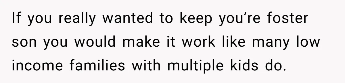 If you really wanted to keep you’re foster son you would make it work like many low income families with multiple kids do.