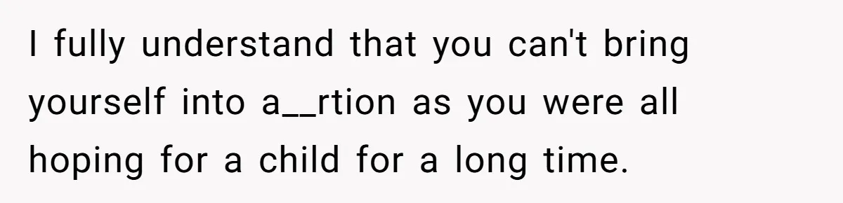 I fully understand that you can't bring yourself into a__rtion as you were all hoping for a child for a long time.