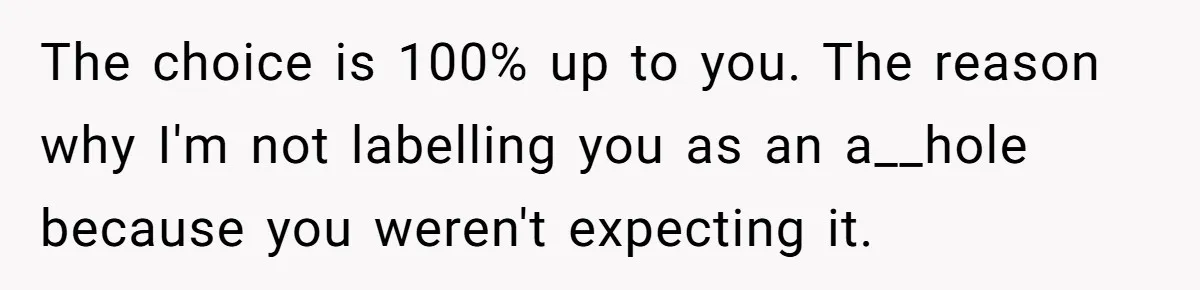 The choice is 100% up to you. The reason why I'm not labelling you as an a__hole because you weren't expecting it.