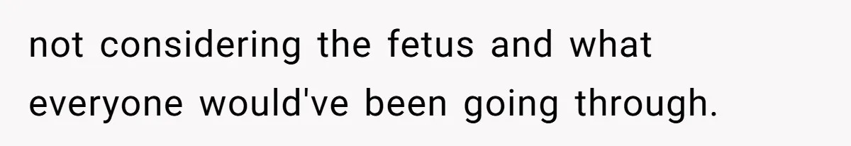 not considering the fetus and what everyone would've been going through.